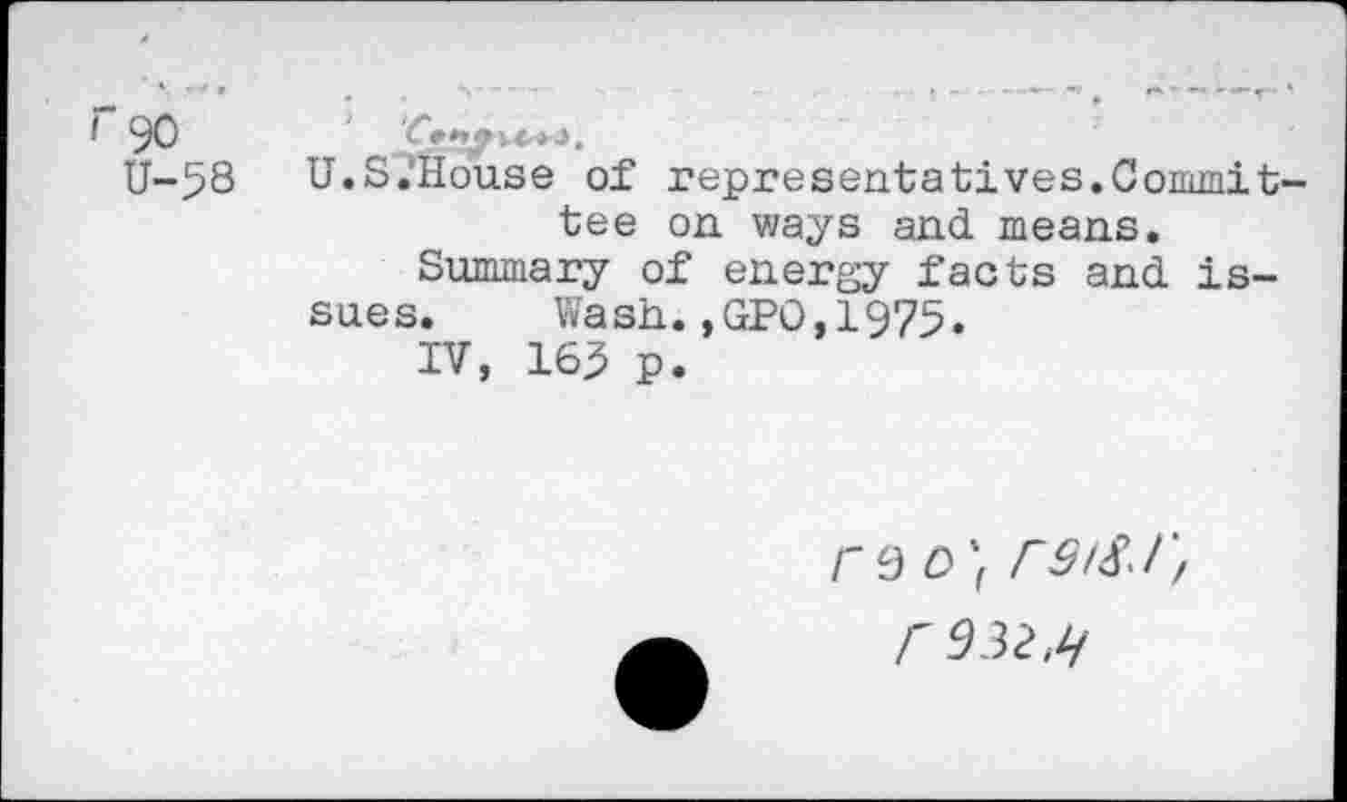 ﻿I 90	C??/**'*'3«
U-53 U.S.’House of representatives.Committee on ways and means.
Summary of energy facts and issues. Wash.,GPO,1975.
IV, 163 p.
ra 0'1 rs/S.r, r^32,l!